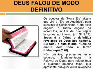 DEUS FALOU DE MODO
DEFINITIVO
Os adeptos da “Nova Era” dizem
que virá a “Era de Aquários”, para
substituir o Cristianismo. Com esse
engodo, o Diabo engana os
incrédulos, a fim de que sejam
lançados no inferno (cf. Sl 9.17).
Jesus é a última e definitiva
revelação de Deus aos homens.
Ele falou e está falado! “Cale-se
diante dele toda a terra”
(Habacuque 2.20).
Nós cristãos, precisamos estar
seguros,
fundamentados
na
Palavra de Deus, para refutar toda
e qualquer doutrina falsa, que
apresente qualquer outra revelação

 
