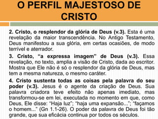 O PERFIL MAJESTOSO DE
CRISTO
2. Cristo, o resplendor da glória de Deus (v.3). Esta é uma
revelação da maior transcendência. No Antigo Testamento,
Deus manifestou a sua glória, em certas ocasiões, de modo
terrível e aterrador.
3. Cristo, “a expressa imagem” de Deus (v.3). Essa
revelação, no texto, amplia a visão de Cristo, dada ao escritor.
Mostra que Ele não é só o resplendor da glória de Deus, mas
tem a mesma natureza, o mesmo caráter.
4. Cristo sustenta todas as coisas pela palavra do seu
poder (v.3). Jesus é o agente da criação de Deus. Sua
palavra criadora teve efeito não apenas imediato, mas
transformou-se em lei, executada no momento em que, como
Deus, Ele disse: “Haja luz”; “haja uma expansão...”; “façamos
o homem...” (Gn 1.1-26). O poder da palavra de Deus foi tão
grande, que sua eficácia continua por todos os séculos.

 