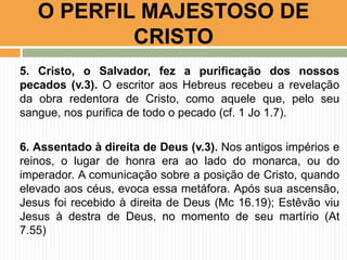 O PERFIL MAJESTOSO DE
CRISTO
5. Cristo, o Salvador, fez a purificação dos nossos
pecados (v.3). O escritor aos Hebreus recebeu a revelação
da obra redentora de Cristo, como aquele que, pelo seu
sangue, nos purifica de todo o pecado (cf. 1 Jo 1.7).
6. Assentado à direita de Deus (v.3). Nos antigos impérios e
reinos, o lugar de honra era ao lado do monarca, ou do
imperador. A comunicação sobre a posição de Cristo, quando
elevado aos céus, evoca essa metáfora. Após sua ascensão,
Jesus foi recebido à direita de Deus (Mc 16.19); Estêvão viu
Jesus à destra de Deus, no momento de seu martírio (At
7.55)

 