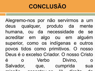 CONCLUSÃO
Alegremo-nos por não servirmos a um
deus qualquer, produto da mente
humana, ou da necessidade de se
acreditar em algo ou em alguém
superior, como os indígenas e outros
povos tidos como primitivos. O nosso
Deus é o excelso Criador. O nosso Cristo
é
o
Verbo
Divino,
o
Salvador,
que,
cumprida
sua

 