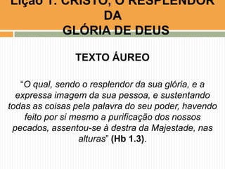 Lição 1: CRISTO, O RESPLENDOR
DA
GLÓRIA DE DEUS
TEXTO ÁUREO
“O qual, sendo o resplendor da sua glória, e a
expressa imagem da sua pessoa, e sustentando
todas as coisas pela palavra do seu poder, havendo
feito por si mesmo a purificação dos nossos
pecados, assentou-se à destra da Majestade, nas
alturas” (Hb 1.3).

 