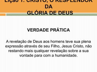 Lição 1: CRISTO, O RESPLENDOR
DA
GLÓRIA DE DEUS
VERDADE PRÁTICA
A revelação de Deus aos homens teve sua plena
expressão através de seu Filho, Jesus Cristo, não
restando mais qualquer revelação sobre a sua
vontade para com a humanidade.

 