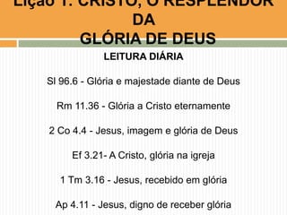 Lição 1: CRISTO, O RESPLENDOR
DA
GLÓRIA DE DEUS
LEITURA DIÁRIA

Sl 96.6 - Glória e majestade diante de Deus
Rm 11.36 - Glória a Cristo eternamente

2 Co 4.4 - Jesus, imagem e glória de Deus
Ef 3.21- A Cristo, glória na igreja

1 Tm 3.16 - Jesus, recebido em glória
Ap 4.11 - Jesus, digno de receber glória

 