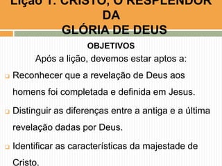 Lição 1: CRISTO, O RESPLENDOR
DA
GLÓRIA DE DEUS
OBJETIVOS

Após a lição, devemos estar aptos a:


Reconhecer que a revelação de Deus aos
homens foi completada e definida em Jesus.



Distinguir as diferenças entre a antiga e a última
revelação dadas por Deus.



Identificar as características da majestade de
Cristo.

 