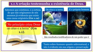 1.1 A criação testemunha a existência de Deus.
Os céus e a terra
“No princípio criou Deus
os céus e a terra” (Gn
1.1).
No princípio criou Deus
Sabemos que existimos, e a certeza
de que não originamos de nós
mesmos já evidencia que existe
uma causa originária (Gn 1.1a)
Tanto sobre-humano quanto sobrenatural, e
isto é evidente em sua origem e preservação
Céu e a Terra
São resultados testificadores de um poder que é
E o próprio homem
 