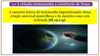1.1 A criação testemunha a existência de Deus.
A natureza inteira dá testemunho impressionante dessa
criação universal maravilhosa e da maneira como está
ordenada (Sl 19.1-3).
 