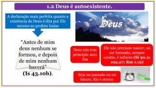 1.2 Deus é autoexistente.
Ele não precisou nascer, ou
ser formado, sempre
existiu, é infinito (Sl 90.2;
102.27; Rm 1.19)
A declaração mais perfeita quanto a
existência de Deus é dita por Ele
mesmo ao profeta Isaías
“Antes de mim
deus nenhum se
formou, e depois
de mim nenhum
haverá”
(Is 43.10b). Seja no passado ou no
futuro, Ele é eterno
Deus não tem
princípio nem
fim
 