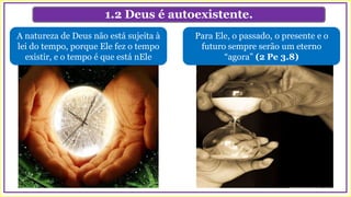 1.2 Deus é autoexistente.
Para Ele, o passado, o presente e o
futuro sempre serão um eterno
“agora” (2 Pe 3.8)
A natureza de Deus não está sujeita à
lei do tempo, porque Ele fez o tempo
existir, e o tempo é que está nEle
 
