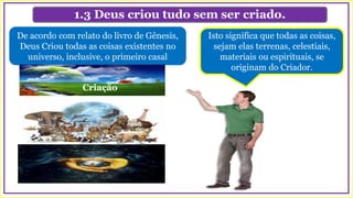 1.3 Deus criou tudo sem ser criado.
De acordo com relato do livro de Gênesis,
Deus Criou todas as coisas existentes no
universo, inclusive, o primeiro casal
Criação
Isto significa que todas as coisas,
sejam elas terrenas, celestiais,
materiais ou espirituais, se
originam do Criador.
 