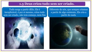 1.3 Deus criou tudo sem ser criado.
Diferente de nós, que sempre criamos
a partir de algo existente, Ele cria a
partir do nada
Tudo surge a partir dEle; Ele é
inexplicável, é por si mesmo, criou tudo
sem ser criado, não tem começo, nem fim
 