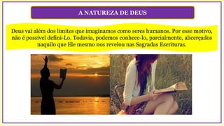 A NATUREZA DE DEUS
Deus vai além dos limites que imaginamos como seres humanos. Por esse motivo,
não é possível defini-Lo. Todavia, podemos conhece-lo, parcialmente, alicerçados
naquilo que Ele mesmo nos revelou nas Sagradas Escrituras.
 
