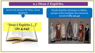 2.1 Deus é Espírito.
“Deus é Espírito [...]”
(Jo 4.24).
Sendo Espírito abomina os ídolos,
porque estes insultam Sua natureza
invisível (Êx 20.4)
Acerca da pessoa de Deus, Jesus
declarou
 
