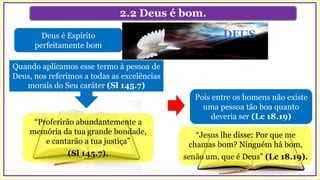 2.2 Deus é bom.
Pois entre os homens não existe
uma pessoa tão boa quanto
deveria ser (Lc 18.19)
Deus é Espírito
perfeitamente bom
“Proferirão abundantemente a
memória da tua grande bondade,
e cantarão a tua justiça”
(Sl 145.7).
Quando aplicamos esse termo à pessoa de
Deus, nos referimos a todas as excelências
morais do Seu caráter (Sl 145.7)
DEUS
“Jesus lhe disse: Por que me
chamas bom? Ninguém há bom,
senão um, que é Deus” (Lc 18.19).
 