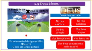2.2 Deus é bom.
Nem é suscetível de alguma falha
(Tg 1.17)
O bom em Deus é perfeito
A bondade de
Deus
Não se mistura
com o mal
Deus é bom em tudo
Na Sua
essência
Na Sua
natureza
No Seu
coração
Nos Seus
desejos
Nos Seus planos Nos Seus atos
Nos Seus pensamentos
mais íntimos
 
