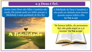 2.3 Deus é fiel.
A fidelidade de Deus é imutável, e
não pode ser abalada nem mesmo
quando somos infiéis a Ele
(2 Tm 2.13)
Assim como Deus não falha e também não
muda, Ele jamais pode ser infiel, porque a
fidelidade é uma qualidade de Seu Ser
“Se formos infiéis, ele permanece
fiel; não pode negar-se a si
mesmo” (2 Tm 2.13).
 