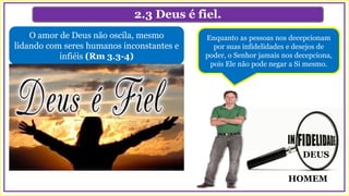 DEUS
HOMEM
2.3 Deus é fiel.
O amor de Deus não oscila, mesmo
lidando com seres humanos inconstantes e
infiéis (Rm 3.3-4)
Enquanto as pessoas nos decepcionam
por suas infidelidades e desejos de
poder, o Senhor jamais nos decepciona,
pois Ele não pode negar a Si mesmo.
 