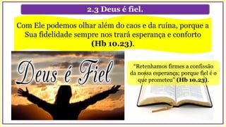 2.3 Deus é fiel.
Com Ele podemos olhar além do caos e da ruína, porque a
Sua fidelidade sempre nos trará esperança e conforto
(Hb 10.23).
“Retenhamos firmes a confissão
da nossa esperança; porque fiel é o
que prometeu” (Hb 10.23).
 