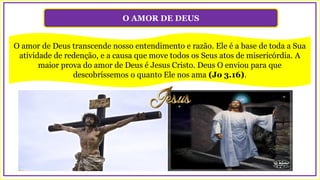 O AMOR DE DEUS
O amor de Deus transcende nosso entendimento e razão. Ele é a base de toda a Sua
atividade de redenção, e a causa que move todos os Seus atos de misericórdia. A
maior prova do amor de Deus é Jesus Cristo. Deus O enviou para que
descobríssemos o quanto Ele nos ama (Jo 3.16).
 