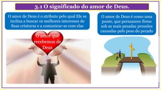 3.1 O significado do amor de Deus.
O amor de Deus é o atributo pelo qual Ele se
inclina a buscar os melhores interesses de
Suas criaturas e a comunicar-se com elas
O amor de Deus é como uma
ponte, que permanece firme
sob as mais pesadas pressões
causadas pelo peso do pecado
 