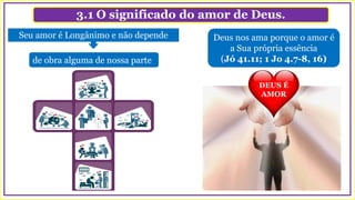 3.1 O significado do amor de Deus.
Deus nos ama porque o amor é
a Sua própria essência
(Jó 41.11; 1 Jo 4.7-8, 16)
Seu amor é Longânimo e não depende
de obra alguma de nossa parte
DEUS É
AMOR
 