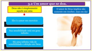 3.2 Um amor que se doa.
O amor de Deus implica não
somente em receber, mas em dar
Deus não é simplesmente
aquele que ama
Ele é o amor em exercício
Sua sensibilidade está em grau
infinito
Há uma infinita vida de
sensibilidade e afeição em Deus
 