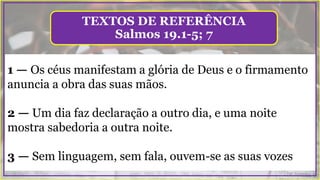 1 — Os céus manifestam a glória de Deus e o firmamento
anuncia a obra das suas mãos.
2 — Um dia faz declaração a outro dia, e uma noite
mostra sabedoria a outra noite.
3 — Sem linguagem, sem fala, ouvem-se as suas vozes
TEXTOS DE REFERÊNCIA
Salmos 19.1-5; 7
 