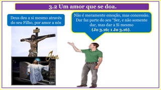 3.2 Um amor que se doa.
Não é meramente emoção, mas concessão.
Dar faz parte do seu “Ser, e não somente
dar, mas dar a Si mesmo
(Jo 3.16; 1 Jo 3.16).
Deus deu a si mesmo através
do seu Filho, por amor a nós
 