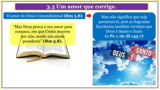 3.3 Um amor que corrige.
Mas não significa que seja
permissível, pois as Sagradas
Escrituras também revelam que
Deus é Santo e Justo
(1 Pe 1.16; Sl 145.7)
O amor de Deus é incondicional (Rm 5.8)
“Mas Deus prova o seu amor para
conosco, em que Cristo morreu
por nós, sendo nós ainda
pecadores” (Rm 5.8).
 