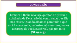 CONCLUSÃO
Embora a Bíblia não faça questão de provar a
existência de Deus, não há como negar que Ele
não exista. Quando olhamos para tudo o que
está à nossa volta, inclusive, nós mesmos, temos
a certeza de que Deus é real, não um mito
(Sl 19.1-4).
 