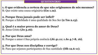 1. O que evidencia a certeza de que não originamos de nós mesmos?
R: Que existe uma causa originária (Gn 1.1a).
2. Porque Deus jamais pode ser infiel?
R: Porque a fidelidade é uma qualidade de Seu Ser (2 Tm 2.13).
3. Qual é a maior prova do amor de Deus?
R: Jesus Cristo (Jo 3.16).
4. Por que Deus ama?
R: Porque o amor é Sua própria essência (Jó 41.11; 1 Jo 4.7-8, 16).
5. Por que Deus nos disciplina e corrige?
R: Para que sejamos participantes de Sua santidade (Hb 12.6-11).
QUESTIONÁRIO
 