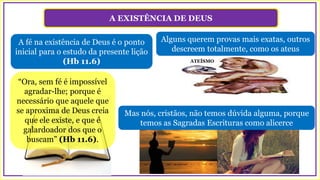 A EXISTÊNCIA DE DEUS
A fé na existência de Deus é o ponto
inicial para o estudo da presente lição
(Hb 11.6)
Alguns querem provas mais exatas, outros
descreem totalmente, como os ateus
“Ora, sem fé é impossível
agradar-lhe; porque é
necessário que aquele que
se aproxima de Deus creia
que ele existe, e que é
galardoador dos que o
buscam” (Hb 11.6).
ATEÍSMO
Mas nós, cristãos, não temos dúvida alguma, porque
temos as Sagradas Escrituras como alicerce
 