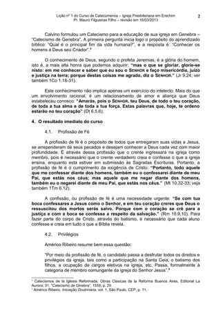 Lição nº 1 do Curso de Catecúmenos – Igreja Presbiteriana em Erechim         2
                         Pr. Mauro Filgueiras Filho – revisão em 16/03/2013


       Calvino formulou um Catecismo para a educação de sua igreja em Genebra –
“Catecismo de Genebra”. A primeira pergunta inicia logo o propósito do aprendizado
bíblico: “Qual é o principal fim da vida humana?”, e a resposta é: “Conhecer os
homens a Deus seu Criador”.3

       O conhecimento de Deus, segundo o profeta Jeremias, é a glória do homem,
isto é, a mais alta honra que podemos adquirir: “mas o que se gloriar, glorie-se
nisto: em me conhecer e saber que eu sou o SENHOR e faço misericórdia, juízo
e justiça na terra; porque destas coisas me agrado, diz o SENHOR.” (Jr 9.24; ver
também 1Co 1.18-31).

      Este conhecimento não implica apenas um exercício do intelecto. Mais do que
um envolvimento racional, é um relacionamento de amor e aliança que Deus
estabeleceu conosco: “Amarás, pois o SENHOR, teu Deus, de todo o teu coração,
de toda a tua alma e de toda a tua força. Estas palavras que, hoje, te ordeno
estarão no teu coração” (Dt 6.5,6).

4. O resultado imediato do curso

       4.1.   Profissão de Fé

       A profissão de fé é o propósito de todos que entregaram suas vidas a Jesus,
se arrependeram de seus pecados e desejam conhecer a Deus cada vez com maior
profundidade. É através dessa profissão que o crente ingressará na igreja como
membro, pois é necessário que o crente verdadeiro creia e confesse o que a igreja
ensina, enquanto esta estiver em submissão às Sagradas Escrituras. Portanto, a
profissão de fé é o cumprimento da exigência de Cristo: “Portanto, todo aquele
que me confessar diante dos homens, também eu o confessarei diante de meu
Pai, que estás nos céus; mas aquele que me negar diante dos homens,
também eu o negarei diante de meu Pai, que estás nos céus.” (Mt 10.32-33; veja
também 1Tm 6.12).

       A confissão, ou profissão de fé é uma necessidade urgente: “Se com tua
boca confessares a Jesus como o Senhor, e em teu coração creres que Deus o
ressuscitou dos mortos serás salvo. Porque com o coração se crê para a
justiça e com a boca se confessa a respeito da salvação.” (Rm 10.9,10). Para
fazer parte do corpo de Cristo, através do batismo, é necessário que cada aluno
confesse e creia em tudo o que a Bíblia revela.

       4.2.   Privilégios

       Américo Ribeiro resume bem essa questão:

       “Por meio da profissão de fé, o candidato passa a desfrutar todos os direitos e
       privilégios da igreja, tais como a participação na Santa Ceia, o batismo dos
       filhos, a ocupação de cargos eletivos na igreja, etc. Passa, formalmente à
       categoria de membro comungante da igreja do Senhor Jesus”. 4

3
  Catecismos de la Iglesia Reformada, Obras Clasicas de la Reforma Buenos Aires, Editorial La
Aurora, 31, “Catecismo de Ginebra”, 1559, p. 29.
4
  Américo Ribeiro, Iniciação Doutrinária, vol. 1, São Paulo, CEP, p. 11.
 
