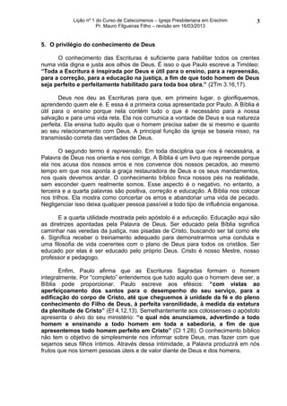 Lição nº 1 do Curso de Catecúmenos – Igreja Presbiteriana em Erechim   3
                       Pr. Mauro Filgueiras Filho – revisão em 16/03/2013


5. O privilégio do conhecimento de Deus

      O conhecimento das Escrituras é suficiente para habilitar todos os crentes
numa vida digna e justa aos olhos de Deus. É isso o que Paulo escreve a Timóteo:
“Toda a Escritura é inspirada por Deus e útil para o ensino, para a repreensão,
para a correção, para a educação na justiça, a fim de que todo homem de Deus
seja perfeito e perfeitamente habilitado para toda boa obra.” (2Tm 3.16,17).

       Deus nos deu as Escrituras para que, em primeiro lugar, o glorifiquemos,
aprendendo quem ele é. E essa é a primeira coisa apresentada por Paulo. A Bíblia é
útil para o ensino porque nela contém tudo o que é necessário para a nossa
salvação e para uma vida reta. Ela nos comunica a vontade de Deus e sua natureza
perfeita. Ela ensina tudo aquilo que o homem precisa saber de si mesmo e quanto
ao seu relacionamento com Deus. A principal função da igreja se baseia nisso, na
transmissão correta das verdades de Deus.

        O segundo termo é repreensão. Em toda disciplina que nos é necessária, a
Palavra de Deus nos orienta e nos corrige. A Bíblia é um livro que repreende porque
ela nos acusa dos nossos erros e nos convence dos nossos pecados, ao mesmo
tempo em que nos aponta a graça restauradora de Deus e os seus mandamentos,
nos quais devemos andar. O conhecimento bíblico finca nossos pés na realidade,
sem esconder quem realmente somos. Esse aspecto é o negativo, no entanto, a
terceira e a quarta palavras são positiva, correção e educação. A Bíblia nos colocar
nos trilhos. Ela mostra como concertar os erros e abandonar uma vida de pecado.
Negligenciar isso deixa qualquer pessoa passível a todo tipo de influência enganosa.

       E a quarta utilidade mostrada pelo apóstolo é a educação. Educação aqui são
as diretrizes apontadas pela Palavra de Deus. Ser educado pela Bíblia significa
caminhar nas veredas da justiça, nas pisadas de Cristo, buscando ser tal como ele
é. Significa receber o treinamento adequado para demonstrarmos uma conduta e
uma filosofia de vida coerentes com o plano de Deus para todos os cristãos. Ser
educado por elas é ser educado pelo próprio Deus. Cristo é nosso Mestre, nosso
professor e pedagogo.

       Enfim, Paulo afirma que as Escrituras Sagradas formam o homem
integralmente. Por “completo” entendemos que tudo aquilo que o homem deve ser, a
Bíblia pode proporcionar. Paulo escreve aos efésios: “com vistas ao
aperfeiçoamento dos santos para o desempenho do seu serviço, para a
edificação do corpo de Cristo, até que cheguemos à unidade da fé e do pleno
conhecimento do Filho de Deus, à perfeita varonilidade, à medida da estatura
da plenitude de Cristo” (Ef 4.12,13). Semelhantemente aos colossenses o apóstolo
apresenta o alvo do seu ministério: “o qual nós anunciamos, advertindo a todo
homem e ensinando a todo homem em toda a sabedoria, a fim de que
apresentemos todo homem perfeito em Cristo” (Cl 1.28). O conhecimento bíblico
não tem o objetivo de simplesmente nos informar sobre Deus, mas fazer com que
sejamos seus filhos íntimos. Através dessa intimidade, a Palavra produzirá em nós
frutos que nos tornem pessoas úteis e de valor diante de Deus e dos homens.
 