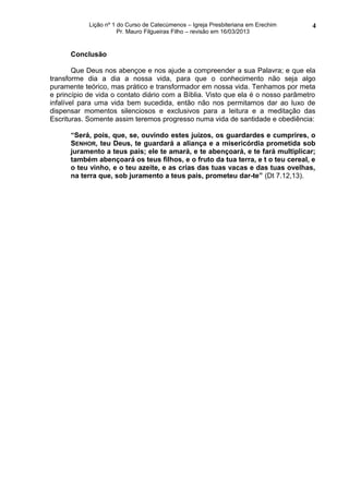 Lição nº 1 do Curso de Catecúmenos – Igreja Presbiteriana em Erechim   4
                       Pr. Mauro Filgueiras Filho – revisão em 16/03/2013


      Conclusão

        Que Deus nos abençoe e nos ajude a compreender a sua Palavra; e que ela
transforme dia a dia a nossa vida, para que o conhecimento não seja algo
puramente teórico, mas prático e transformador em nossa vida. Tenhamos por meta
e princípio de vida o contato diário com a Bíblia. Visto que ela é o nosso parâmetro
infalível para uma vida bem sucedida, então não nos permitamos dar ao luxo de
dispensar momentos silenciosos e exclusivos para a leitura e a meditação das
Escrituras. Somente assim teremos progresso numa vida de santidade e obediência:

      “Será, pois, que, se, ouvindo estes juízos, os guardardes e cumprires, o
      SENHOR, teu Deus, te guardará a aliança e a misericórdia prometida sob
      juramento a teus pais; ele te amará, e te abençoará, e te fará multiplicar;
      também abençoará os teus filhos, e o fruto da tua terra, e t o teu cereal, e
      o teu vinho, e o teu azeite, e as crias das tuas vacas e das tuas ovelhas,
      na terra que, sob juramento a teus pais, prometeu dar-te” (Dt 7.12,13).
 