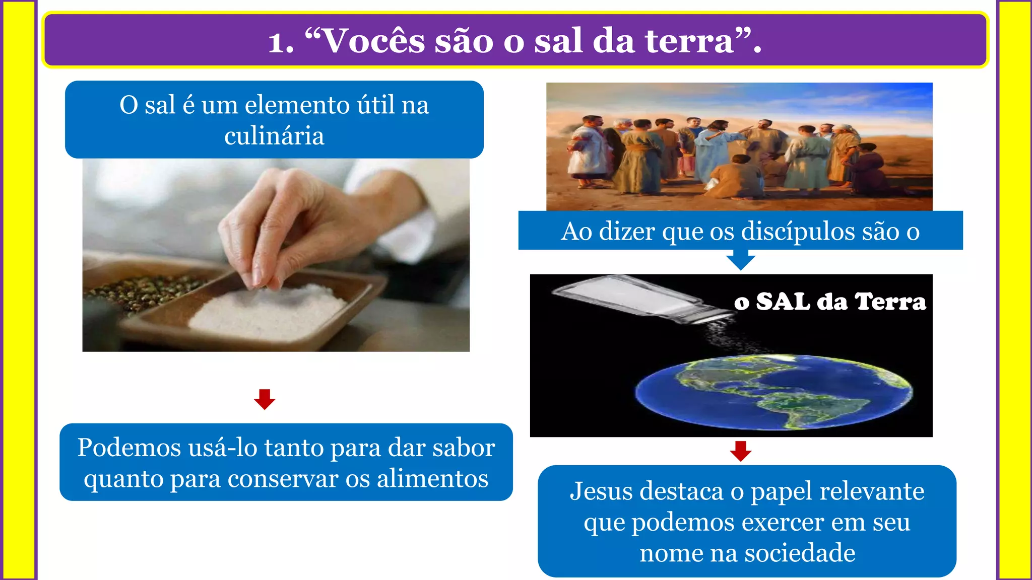 1. “Vocês são o sal da terra”.
O sal é um elemento útil na
culinária
Podemos usá-lo tanto para dar sabor
quanto para conservar os alimentos
o SAL da Terra
Jesus destaca o papel relevante
que podemos exercer em seu
nome na sociedade
Ao dizer que os discípulos são o
 