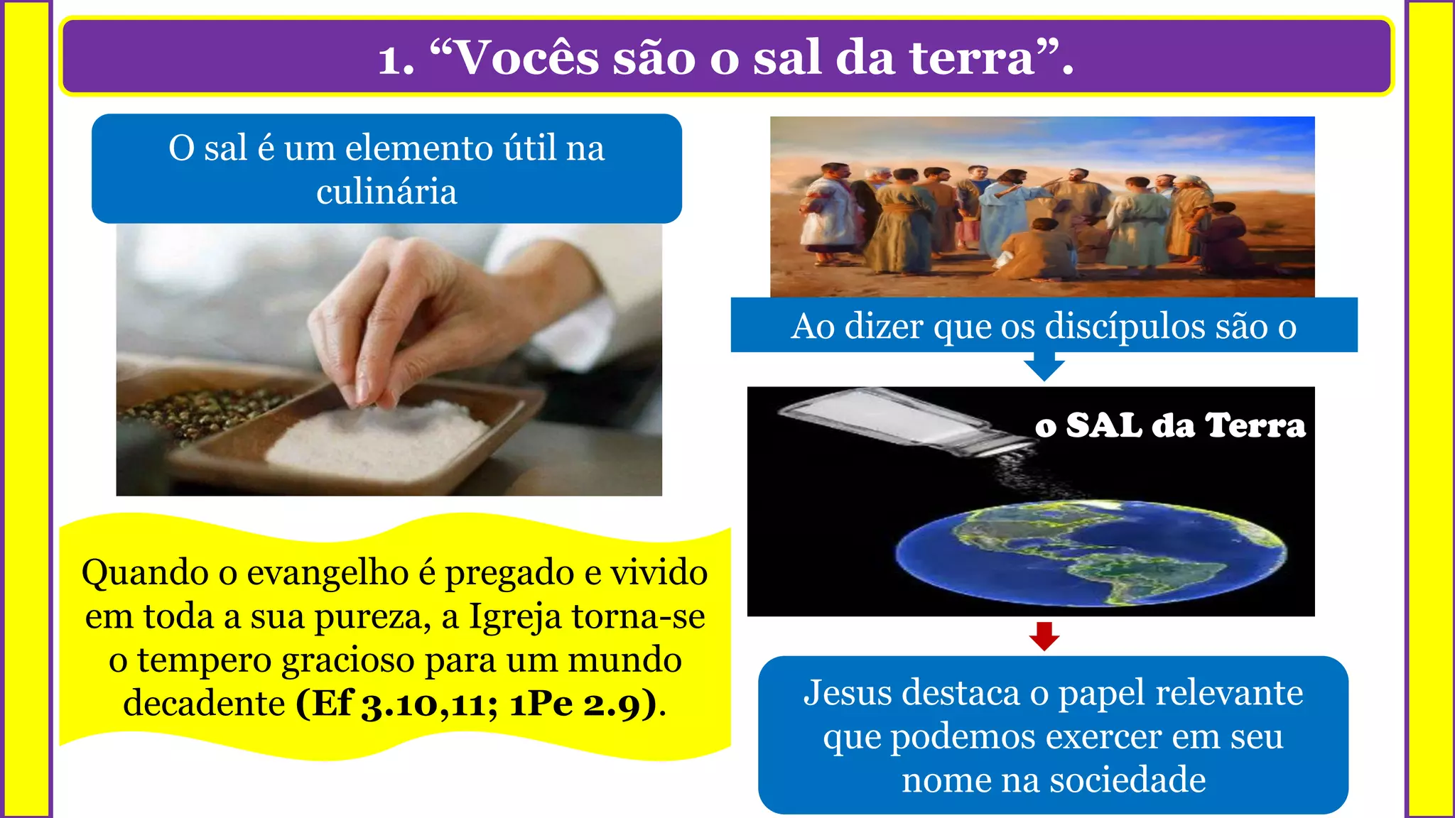 1. “Vocês são o sal da terra”.
O sal é um elemento útil na
culinária
Podemos usá-lo tanto para dar sabor
quanto para conservar os alimentos
o SAL da Terra
Jesus destaca o papel relevante
que podemos exercer em seu
nome na sociedade
Ao dizer que os discípulos são o
Quando o evangelho é pregado e vivido
em toda a sua pureza, a Igreja torna-se
o tempero gracioso para um mundo
decadente (Ef 3.10,11; 1Pe 2.9).
 