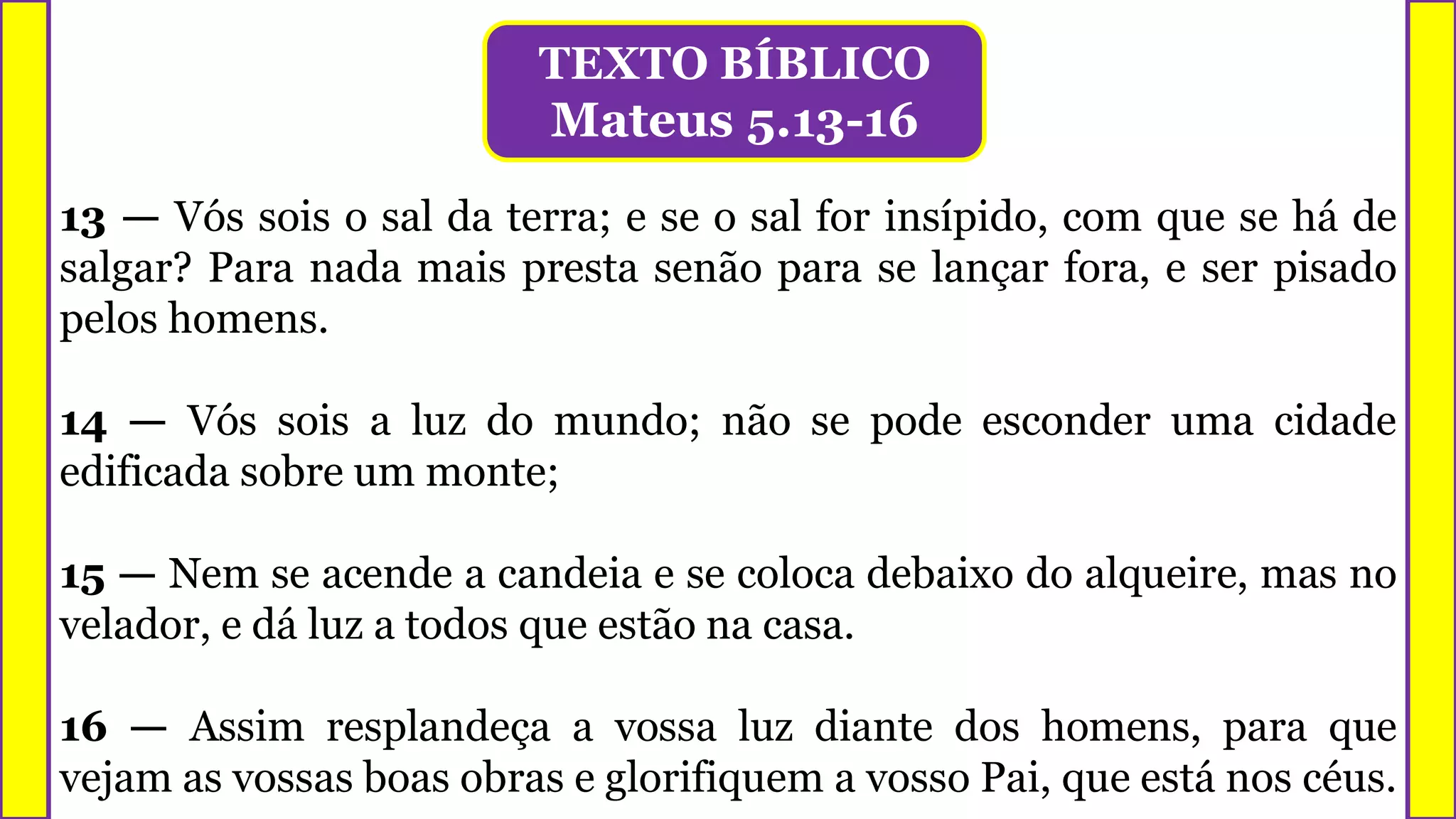 TEXTO BÍBLICO
Mateus 5.13-16
13 — Vós sois o sal da terra; e se o sal for insípido, com que se há de
salgar? Para nada mais presta senão para se lançar fora, e ser pisado
pelos homens.
14 — Vós sois a luz do mundo; não se pode esconder uma cidade
edificada sobre um monte;
15 — Nem se acende a candeia e se coloca debaixo do alqueire, mas no
velador, e dá luz a todos que estão na casa.
16 — Assim resplandeça a vossa luz diante dos homens, para que
vejam as vossas boas obras e glorifiquem a vosso Pai, que está nos céus.
 