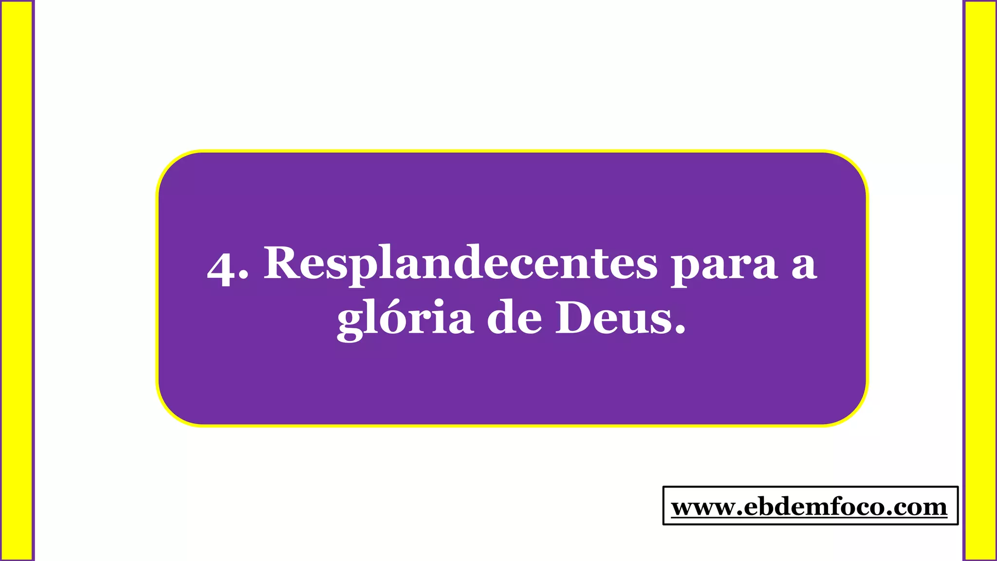 4. Resplandecentes para a
glória de Deus.
www.ebdemfoco.com
 