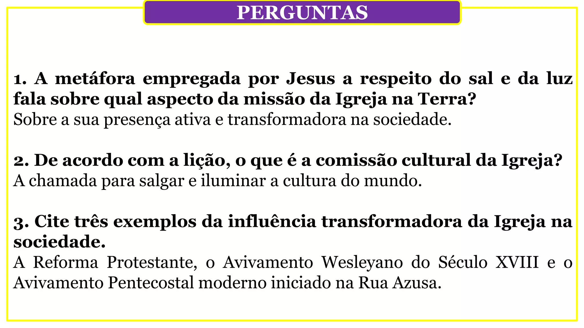 1. A metáfora empregada por Jesus a respeito do sal e da luz
fala sobre qual aspecto da missão da Igreja na Terra?
Sobre a sua presença ativa e transformadora na sociedade.
2. De acordo com a lição, o que é a comissão cultural da Igreja?
A chamada para salgar e iluminar a cultura do mundo.
3. Cite três exemplos da influência transformadora da Igreja na
sociedade.
A Reforma Protestante, o Avivamento Wesleyano do Século XVIII e o
Avivamento Pentecostal moderno iniciado na Rua Azusa.
PERGUNTAS
 