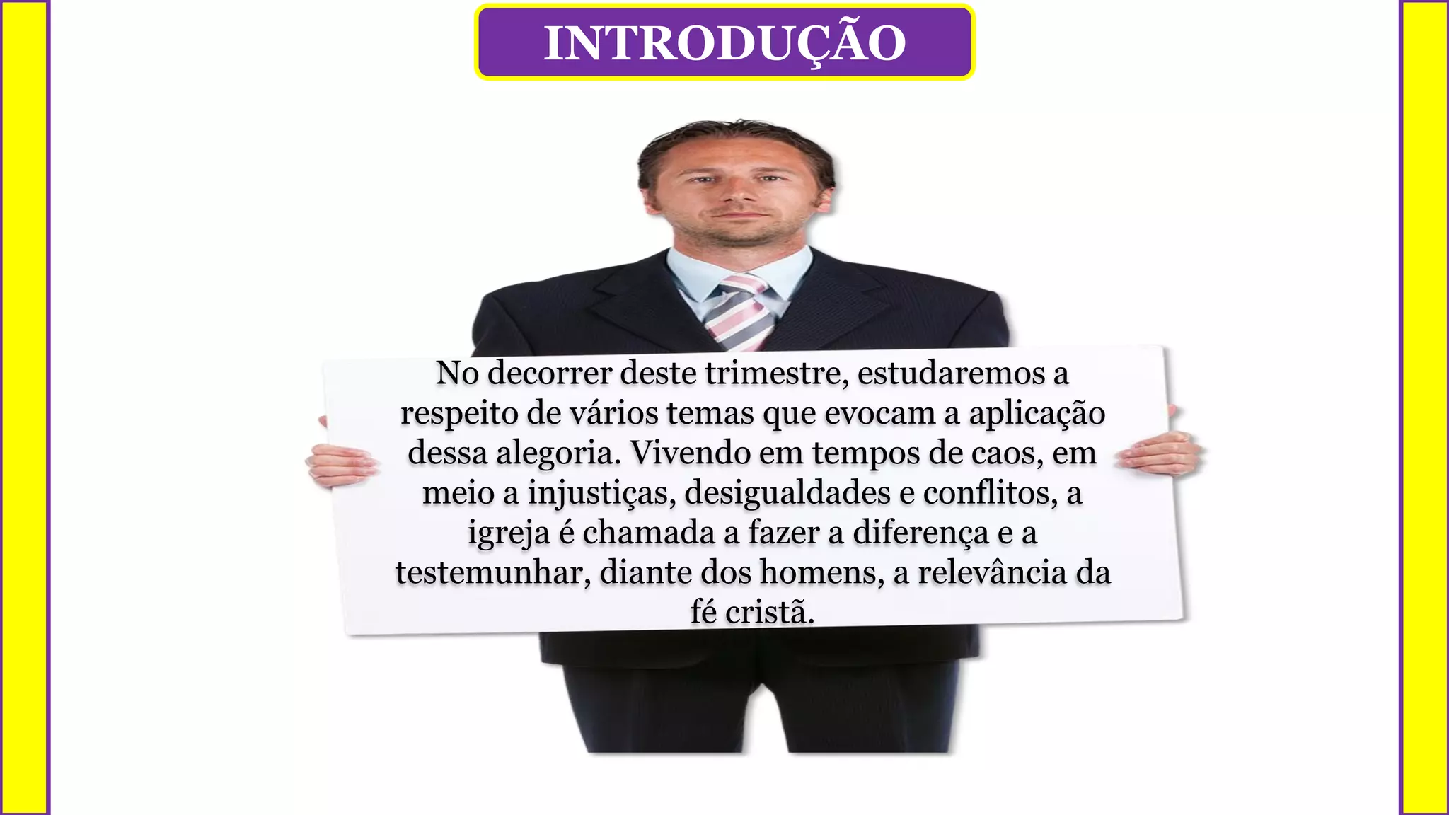 INTRODUÇÃO
No decorrer deste trimestre, estudaremos a
respeito de vários temas que evocam a aplicação
dessa alegoria. Vivendo em tempos de caos, em
meio a injustiças, desigualdades e conflitos, a
igreja é chamada a fazer a diferença e a
testemunhar, diante dos homens, a relevância da
fé cristã.
 