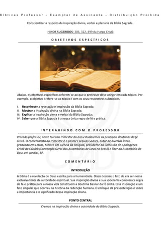 B í b l i c a s P r o f e s s o r - E x e m p l a r d e A s s i n a n t e - D i s t r i b u i ç ã o P r o i b i d a
Conscien zar a respeito da inspiração divina, verbal e plenária da Bíblia Sagrada.
HINOS SUGERIDOS: 306, 322, 499 da Harpa Cristã
O B J E T I V O S E S P E C Í F I C O S
Abaixo, os obje vos especíﬁcos referem-se ao que o professor deve a ngir em cada tópico. Por
exemplo, o obje vo I refere-se ao tópico I com os seus respec vos subtópicos.
I. Reconhecer a revelação e inspiração da Bíblia Sagrada;
II. Mostrar a inspiração divina na Bíblia Sagrada;
III. Explicar a inspiração plena e verbal da Bíblia Sagrada;
IV. Saber que a Bíblia Sagrada é a nossa única regra de fé e prá ca.
I N T E R A G I N D O C O M O P R O F E S S O R
Prezado professor, neste terceiro trimestre do ano estudaremos as principais doutrinas da fé
cristã. O comentarista do trimestre é o pastor Esequias Soares, autor de diversos livros,
graduado em Letras, Mestre em Ciência da Religião, presidente da Comissão de Apologé ca
Cristã da CGADB (Convenção Geral das Assembleias de Deus no Brasil) e líder da Assembleia de
Deus em Jundiaí, SP.
C O M E N T Á R I O
INTRODUÇÃO
A Bíblia é a revelação de Deus escrita para a humanidade. Disso decorre o fato de ela ser nossa
exclusiva fonte de autoridade espiritual. Sua inspiração divina e sua soberania como única regra
de fé e prá ca para a nossa vida cons tuem a doutrina basilar da fé cristã. Essa inspiração é um
fato singular que ocorreu na história da redenção humana. O enfoque da presente lição é sobre
a importância e o signiﬁcado dessa inspiração divina.
PONTO CENTRAL
Cremos na inspiração divina e autoridade da Bíblia Sagrada.
 
