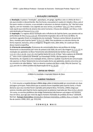CPAD - Lições Bíblicas Professor - Exemplar de Assinante - Distribuição Proibida Página 3 de 7
I - REVELAÇÃO E INSPIRAÇÃO
1. Revelação. A palavra "revelação", apocalipsis, em grego, signiﬁca o ato e o efeito de rar o
véu que encobre o desconhecido. Nas Escrituras, essa palavra é usada em relação a Deus, pois é
Ele quem revela a si mesmo, a sua vontade e natureza e os demais mistérios. Ele "não fará coisa
alguma, sem ter revelado o seu segredo aos seus servos, os profetas" (Am 3.7). Deus conhece
tudo aquilo que está fora do alcance dos seres humanos. A busca da verdade, sem Deus, é vã e
está des nada ao fracasso (1 Co 1.21).
2. Inspiração. É o registro dessa revelação sob a inﬂuência do Espírito Santo, que penetra até as
profundezas de Deus (1 Co 2.10-13). Divinamente inspirados são os 66 livros da Bíblia. Os
escritores sagrados foram os receptáculos da revelação: "homens santos falaram da parte de
Deus, movidos pelo Espírito Santo" (2 Pe 1.21, ARA). Eles receberam os oráculos divinos de
forma especial, exclusiva, única e milagrosa. Ninguém mais, além deles, foi usado por Deus
dessa maneira especíﬁca.
3. A forma de comunicação. O processo de comunicação divina aos profetas do An go
Testamento se desenvolveu por meio da palavra e da visão, do som e da imagem (Jr 1.11-13). A
revelação aos apóstolos no Novo Testamento veio diretamente do Senhor Jesus Cristo (Gl
1.11,12; 2 Pe 1.16-18; 1 Jo 1.3) e do Espírito Santo (Ef 3.4,5). A frase "veio a palavra do SENHOR
a", "veio a mim a palavra do SENHOR" ou fraseologia similar, tão frequente no An go
Testamento, diz respeito a uma revelação direta, externa e audível. Essa forma de comunicação
não aparece no Novo Testamento na comunicação divina aos apóstolos, exceto uma única vez
no ministério de João Ba sta: "veio no deserto a palavra de Deus a João, ﬁlho de Zacarias" (Lc
3.2), pois ele é o úl mo profeta da dispensação da lei (Lc 16.16).
SÍNTESE DO TÓPICO I
A Bíblia é a revelada e inspirada Palavra de Deus.
SUBSÍDIO TEOLÓGICO
"[...] Um resumo a respeito do que a Bíblia alega sobre si mesma pode ser encontrado em duas
passagens principais. Pedro disse que os autores foram impelidos pelo Espírito Santo, e Paulo
declarou que seus escritos foram soprados pelo próprio Deus. Portanto, a Bíblia alega que
autores movidos pelo Espírito Santo expressaram as palavras inspiradas por Deus (2 Pe 1.20,21).
Em suma, os escritos profé cos (do An go Testamento) não veram sua origem nos homens,
mas em Deus, que agiu por meio de alguns homens chamados de profetas de Deus" (GEISLER,
Norman. Teologia Sistemá ca: Introdução à Teologia Sistemá ca, a Bíblia, Deus, a Criação. 1.ed.
Rio de Janeiro: CPAD, 2011, pp. 213,214).
C O N H E Ç A M A I S
 
