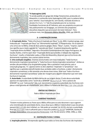 B í b l i c a s P r o f e s s o r - E x e m p l a r d e A s s i n a n t e - D i s t r i b u i ç ã o P r o i b i d a
*A Septuaginta (LXX)
"A versão padrão em grego [do An go Testamento], produzida em
Alexandria, é conhecida como Septuaginta (LXX), que é a palavra la na
para 'setenta'. Essa tradução foi, sem dúvida, realizada durante os
séculos III e II a.C.," e "não foi projetada para ter as mesmas
ﬁnalidades funcionais do AT hebraico, pois seu propósito era para ser
lida publicamente nas Sinagogas, ao contrário dos propósitos
educa vos daqueles que precisavam do texto hebraico". Para
conhecer mais, leia Dicionário Bíblico Wycliﬀe, CPAD, pp.1994-95.
II - A INSPIRAÇÃO DIVINA
1. A inspiração divina. "Toda a Escritura é inspirada por Deus" (v.16, ARA). A palavra grega, aqui
traduzida por "inspirada por Deus" ou "divinamente inspirada", é theopneustos. Ela só aparece
uma única vez na Bíblia, vinda de duas palavras gregas: theos, "Deus", e pneo, "respirar, soprar".
Isso signiﬁca que o texto sagrado foi "soprado por Deus". A palavra teopneus a signiﬁca
"inspiração divina da Bíblia". Segundo o Dicionário Contemporâneo da Língua Portuguesa, de
Caudas Aulete, o termo quer dizer "inspiração divina que presidiu à redação das Sagradas
Escrituras". Josefo, o historiador judeu, e Fílon de Alexandria, disseram que as Escrituras são
divinamente inspiradas, mas usaram outros termos.
2. Uma avaliação exegé ca. Estamos acostumados com duas traduções: "toda Escritura
divinamente inspirada é proveitosa" e "toda Escritura é divina inspirada e proveitosa". Ambas as
versões são permi das à luz da gramá ca grega. Mas a primeira é mais precisa, pois a
conjunção grega kai, "e", aparece entre os dois adje vos "inspirada" e "proveitosa". Isso
signiﬁca que o apóstolo está aﬁrmando duas verdades sobre a Escritura, a saber: divinamente
inspirada e proveitosa; e não somente uma dessas duas coisas. Dizer que "toda a Escritura
divinamente inspirada é proveitosa" pode dar margem para alguém interpretar que nem toda
Escritura é inspirada.
3. Autoridade. A autoridade da Bíblia deriva de sua origem divina. O selo dessa autoridade
aparece em expressões como "assim diz o SENHOR" (Êx 5.1; Is 7.7); "veio a palavra do
SENHOR" (Jr 1.2); "está escrito" (Mc 1.2). Isso encerra a suprema autoridade das Escrituras com
plena e total garan a de infalibilidade, pois a Bíblia é a Palavra de Deus (Mc 7.13; 1 Pe 1.23-25).
SÍNTESE DO TÓPICO II
Toda a Bíblia é inspirada por Deus
SUBSÍDIO TEOLÓGICO
"Existem muitas palavras ou frases que a Bíblia u liza para se auto-descrever e que sugerem
uma reivindicação de autoridade divina. Jesus disse que a Bíblia é indestru vel e que ela jamais
passará (Mt 5.17,18); ela é infalível, ou 'não pode ser anulada' (Jo 10.35); ela tem a autoridade
ﬁnal (Mt 4.4,7,10); e ela é suﬁciente para a nossa fé e prá ca (Lc 16.31)" (HORTON, Stanley M.
Teologia Sistemá ca: Uma perspec va Pentecostal. 1.ed. Rio de Janeiro: CPAD, 1996, p. 218).
III - INSPIRAÇÃO PLENA E VERBAL
1. Inspiração plenária. Tal expressão signiﬁca que todos os livros das Escrituras são inspirados
 