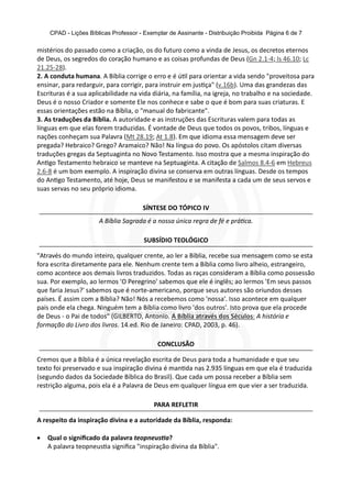 CPAD - Lições Bíblicas Professor - Exemplar de Assinante - Distribuição Proibida Página 6 de 7
mistérios do passado como a criação, os do futuro como a vinda de Jesus, os decretos eternos
de Deus, os segredos do coração humano e as coisas profundas de Deus (Gn 2.1-4; Is 46.10; Lc
21.25-28).
2. A conduta humana. A Bíblia corrige o erro e é ú l para orientar a vida sendo "proveitosa para
ensinar, para redarguir, para corrigir, para instruir em jus ça" (v.16b). Uma das grandezas das
Escrituras é a sua aplicabilidade na vida diária, na família, na igreja, no trabalho e na sociedade.
Deus é o nosso Criador e somente Ele nos conhece e sabe o que é bom para suas criaturas. E
essas orientações estão na Bíblia, o "manual do fabricante".
3. As traduções da Bíblia. A autoridade e as instruções das Escrituras valem para todas as
línguas em que elas forem traduzidas. É vontade de Deus que todos os povos, tribos, línguas e
nações conheçam sua Palavra (Mt 28.19; At 1.8). Em que idioma essa mensagem deve ser
pregada? Hebraico? Grego? Aramaico? Não! Na língua do povo. Os apóstolos citam diversas
traduções gregas da Septuaginta no Novo Testamento. Isso mostra que a mesma inspiração do
An go Testamento hebraico se manteve na Septuaginta. A citação de Salmos 8.4-6 em Hebreus
2.6-8 é um bom exemplo. A inspiração divina se conserva em outras línguas. Desde os tempos
do An go Testamento, até hoje, Deus se manifestou e se manifesta a cada um de seus servos e
suas servas no seu próprio idioma.
SÍNTESE DO TÓPICO IV
A Bíblia Sagrada é a nossa única regra de fé e prá ca.
SUBSÍDIO TEOLÓGICO
"Através do mundo inteiro, qualquer crente, ao ler a Bíblia, recebe sua mensagem como se esta
fora escrita diretamente para ele. Nenhum crente tem a Bíblia como livro alheio, estrangeiro,
como acontece aos demais livros traduzidos. Todas as raças consideram a Bíblia como possessão
sua. Por exemplo, ao lermos 'O Peregrino' sabemos que ele é inglês; ao lermos 'Em seus passos
que faria Jesus?' sabemos que é norte-americano, porque seus autores são oriundos desses
países. É assim com a Bíblia? Não! Nós a recebemos como 'nossa'. Isso acontece em qualquer
país onde ela chega. Ninguém tem a Bíblia como livro 'dos outros'. Isto prova que ela procede
de Deus - o Pai de todos" (GILBERTO, Antonio. A Bíblia através dos Séculos: A história e
formação do Livro dos livros. 14.ed. Rio de Janeiro: CPAD, 2003, p. 46).
CONCLUSÃO
Cremos que a Bíblia é a única revelação escrita de Deus para toda a humanidade e que seu
texto foi preservado e sua inspiração divina é man da nas 2.935 línguas em que ela é traduzida
(segundo dados da Sociedade Bíblica do Brasil). Que cada um possa receber a Bíblia sem
restrição alguma, pois ela é a Palavra de Deus em qualquer língua em que vier a ser traduzida.
PARA REFLETIR
A respeito da inspiração divina e a autoridade da Bíblia, responda:
· Qual o signiﬁcado da palavra teopneus a?
A palavra teopneus a signiﬁca "inspiração divina da Bíblia".
 