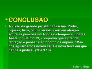  CONCLUSÃO
 A visão da grande prostituta fascina. Poder,
  riqueza, luxo, ócio e vícios, exercem atração
  sobre as pessoas em todos os tempos e lugares.
  Asafe, no Salmo 73, comprova que a grande
  tentação é pensar e agir como os ímpios. “Mas
  nós aguardamos novos céus e nova terra em que
  habita a justiça” (2Pe 3.13).
 
