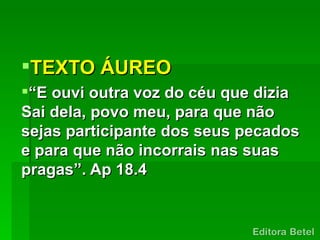 TEXTO ÁUREO
“E ouvi outra voz do céu que dizia
Sai dela, povo meu, para que não
sejas participante dos seus pecados
e para que não incorrais nas suas
pragas”. Ap 18.4
 