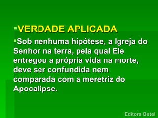 VERDADE APLICADA
Sob nenhuma hipótese, a Igreja do
Senhor na terra, pela qual Ele
entregou a própria vida na morte,
deve ser confundida nem
comparada com a meretriz do
Apocalipse.
 
