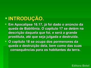  INTRODUÇÃO.
 Em Apocalipse 16.17, já foi dado o anúncio da
  queda de Babilônia. O capítulo 17 se detém na
  descrição daquela que foi, e será a grande
  prostituta, até que seja julgada e destruída.
 O capítulo 18 se ocupa dos pormenores da
  queda e destruição dela, bem como das suas
   consequências para os habitantes da terra.
 