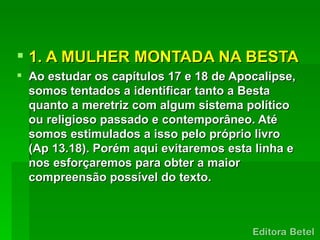  1. A MULHER MONTADA NA BESTA
 Ao estudar os capítulos 17 e 18 de Apocalipse,
  somos tentados a identificar tanto a Besta
  quanto a meretriz com algum sistema político
  ou religioso passado e contemporâneo. Até
  somos estimulados a isso pelo próprio livro
  (Ap 13.18). Porém aqui evitaremos esta linha e
  nos esforçaremos para obter a maior
  compreensão possível do texto.
 