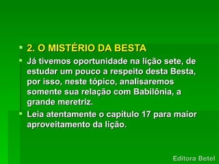  2. O MISTÉRIO DA BESTA
 Já tivemos oportunidade na lição sete, de
  estudar um pouco a respeito desta Besta,
  por isso, neste tópico, analisaremos
  somente sua relação com Babilônia, a
  grande meretriz.
 Leia atentamente o capítulo 17 para maior
  aproveitamento da lição.
 